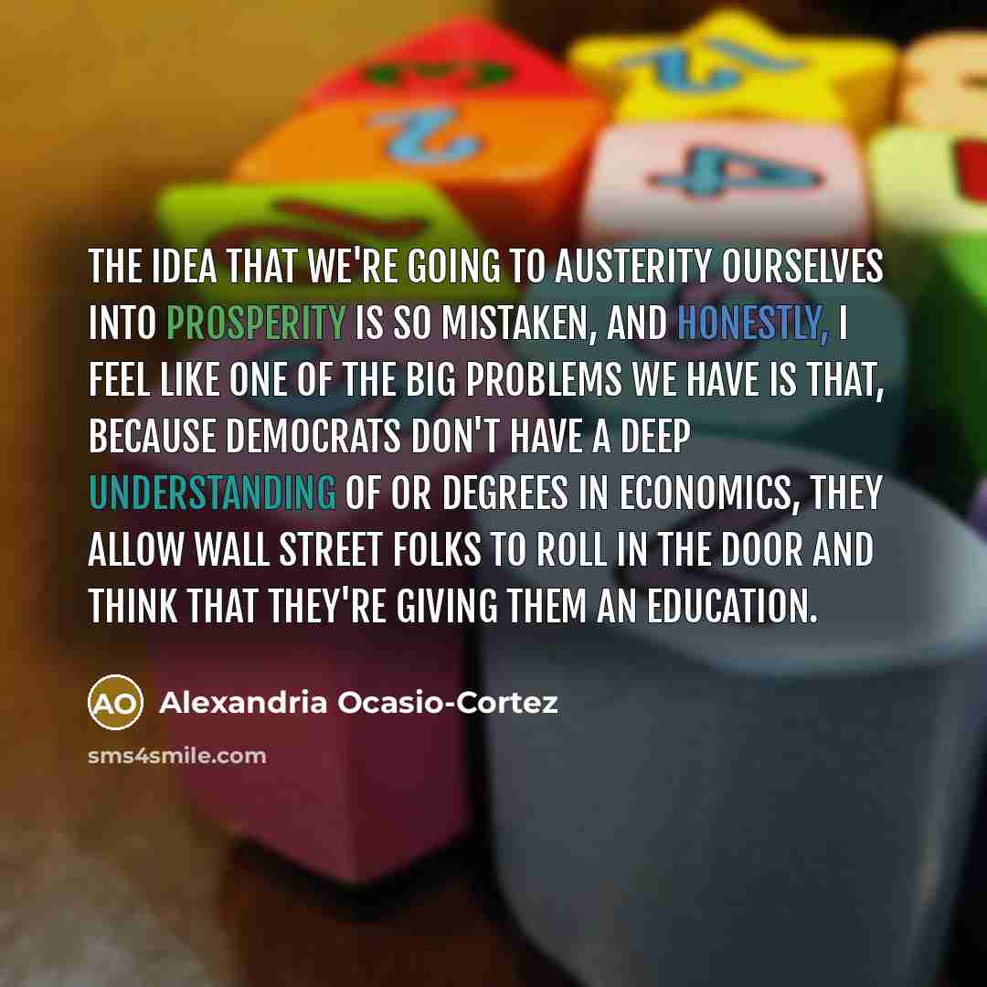 “The idea that we're going to austerity ourselves into prosperity is so mistaken, and honestly, I feel like one of the big problems we have is that, because Democrats don't have a deep understanding of or degrees in economics, they allow Wall Street folks to roll in the door and think that they're…” quote by Alexandria Ocasio-Cortez