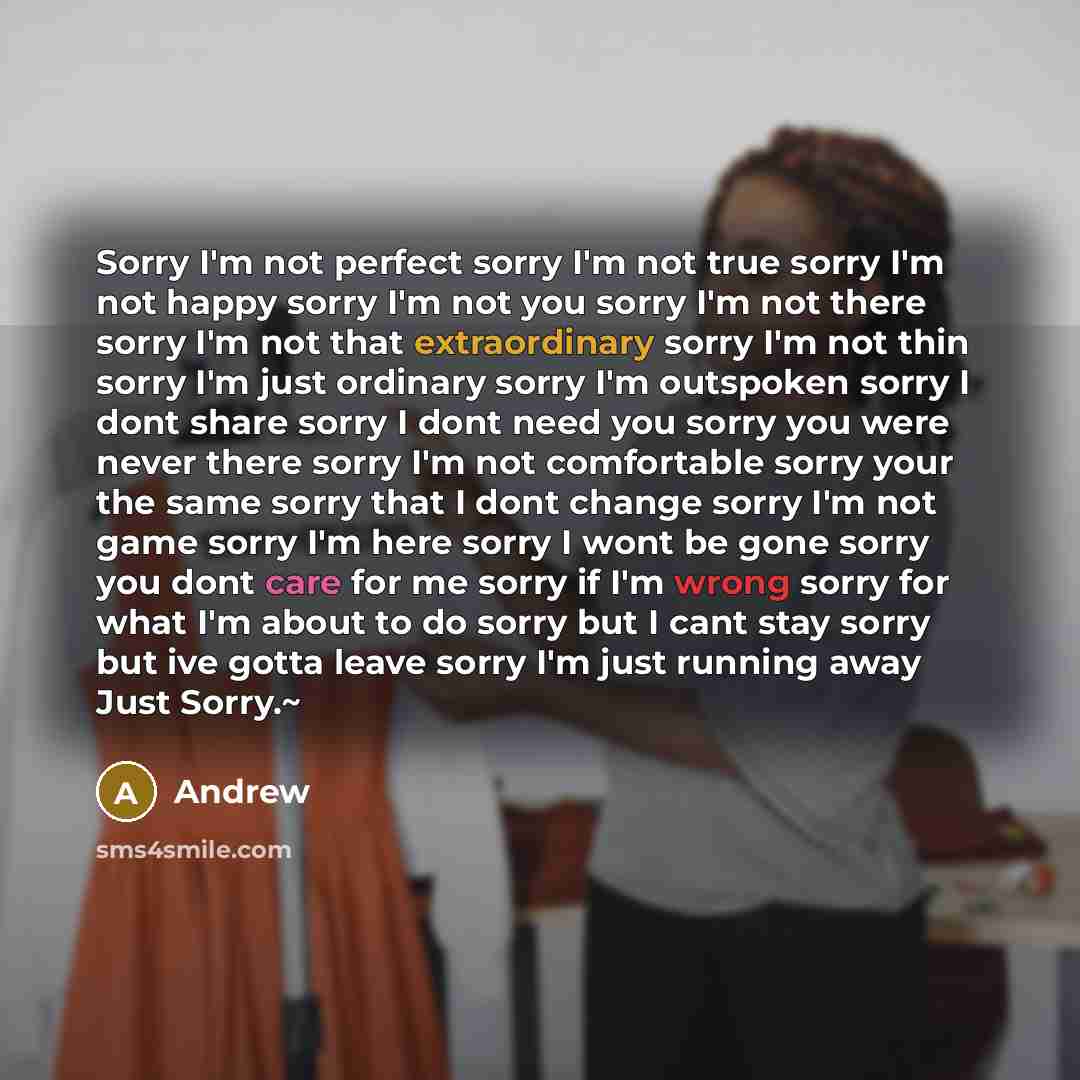 “Sorry I'm not perfect sorry I'm not true sorry I'm not happy sorry I'm not you sorry I'm not there sorry I'm not that extraordinary sorry I'm not thin sorry I'm just ordinary sorry I'm outspoken sorry I dont share sorry I dont need you sorry you were never there sorry I'm not comfortable sorry…” quote by Andrew