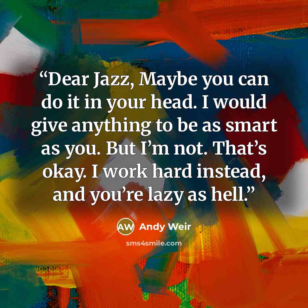 “Dear Jazz, Maybe you can do it in your head. I would give anything to be as smart as you. But I’m not. That’s okay. I work hard instead, and you’re lazy as hell.” quote by Andy Weir