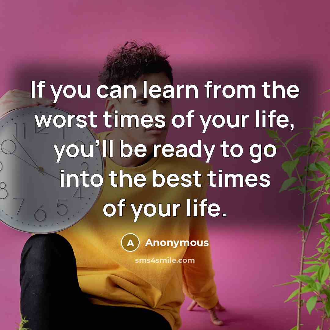 “If you can learn from the worst times of your life, you'll be ready to go into the best times of your life.” quote by Anonymous