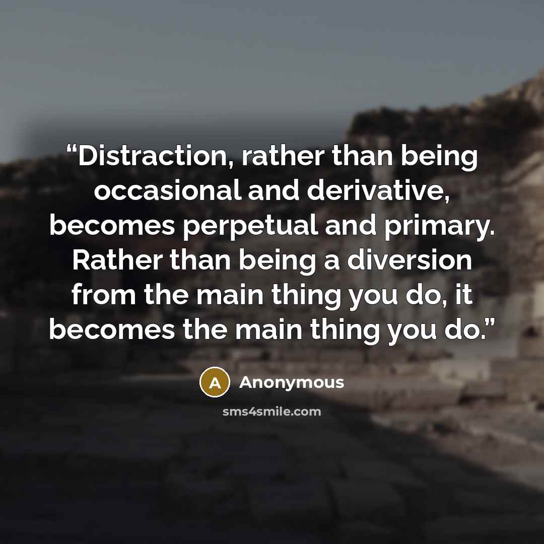 “Distraction, rather than being occasional and derivative, becomes perpetual and primary. Rather than being a diversion from the main thing you do, it becomes the main thing you do.” quote by Anonymous