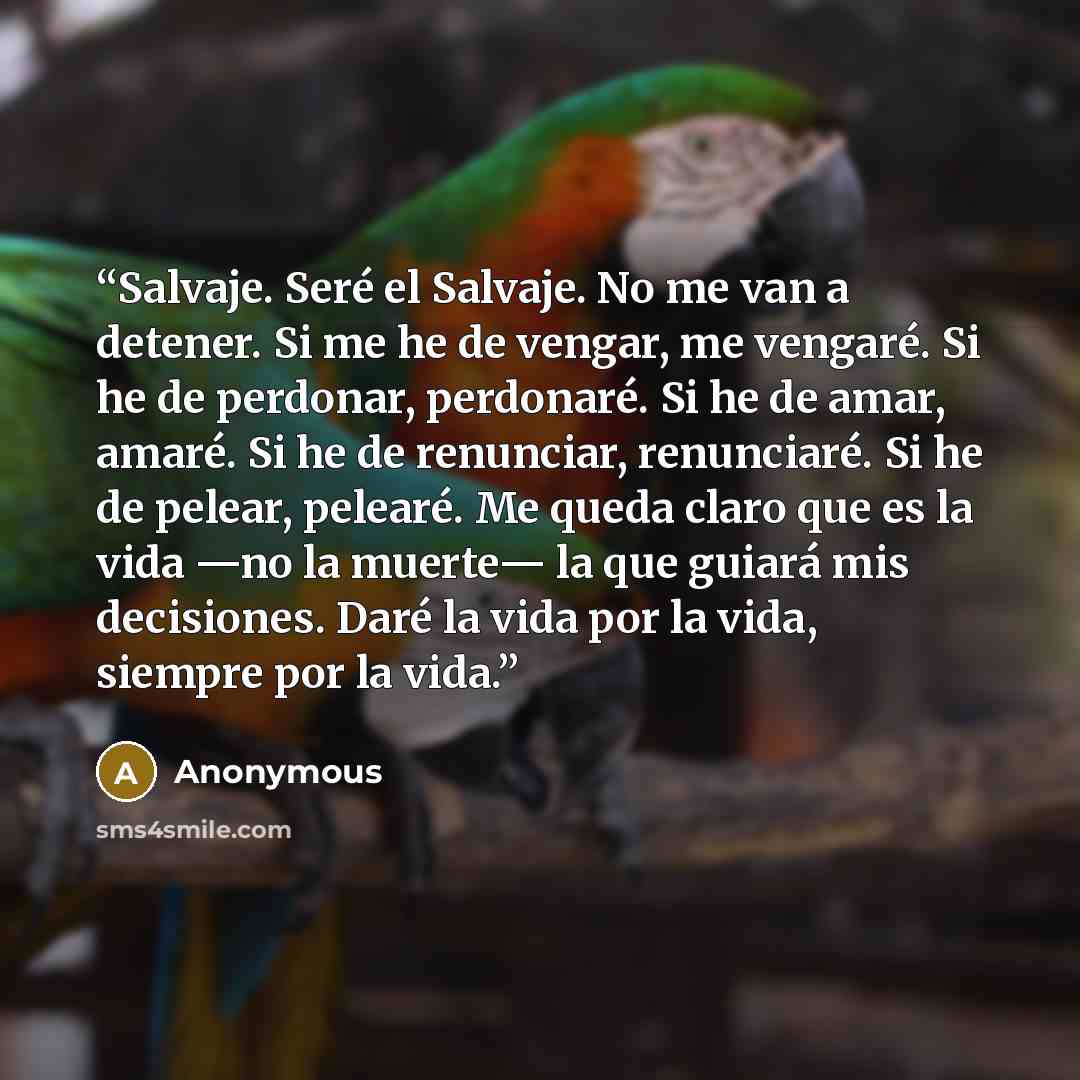 “Salvaje. Seré el Salvaje. No me van a detener. Si me he de vengar, me vengaré. Si he de perdonar, perdonaré. Si he de amar, amaré. Si he de renunciar, renunciaré. Si he de pelear, pelearé. Me queda claro que es la vida —no la muerte— la que guiará mis decisiones. Daré la vida por la vida, siempre…” quote by Anonymous