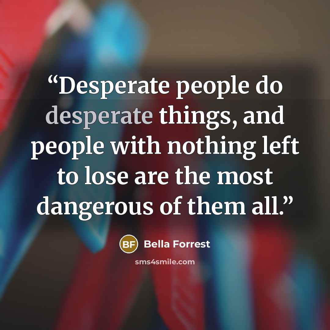 “Desperate people do desperate things, and people with nothing left to lose are the most dangerous of them all.” quote by Bella Forrest