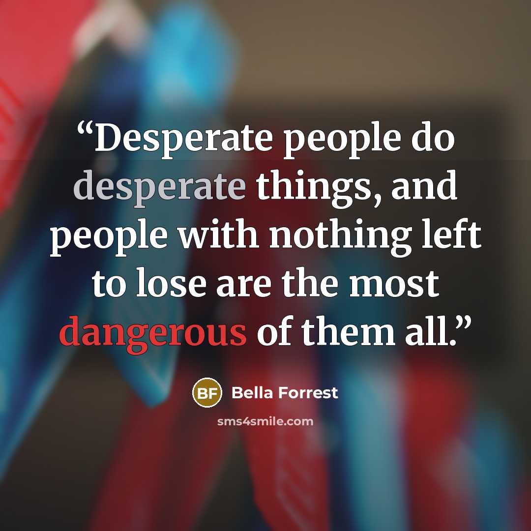 “Desperate people do desperate things, and people with nothing left to lose are the most dangerous of them all.” quote by Bella Forrest