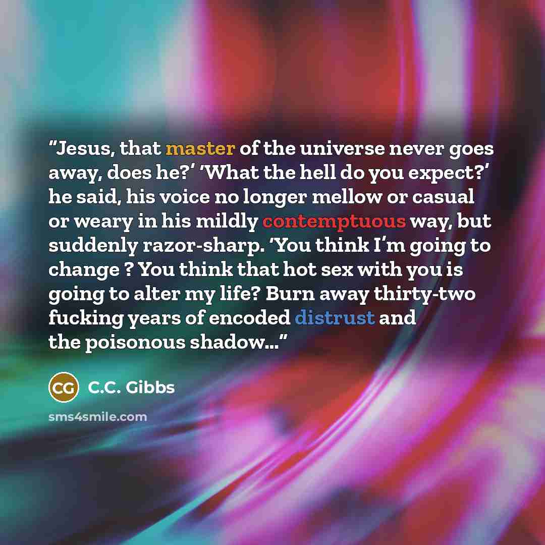 “Jesus, that master of the universe never goes away, does he?’ ‘What the hell do you expect?’ he said, his voice no longer mellow or casual or weary in his mildly contemptuous way, but suddenly razor-sharp. ‘You think I’m going to change ? You think that hot sex with you is going to alter my life?…” quote by C.C. Gibbs