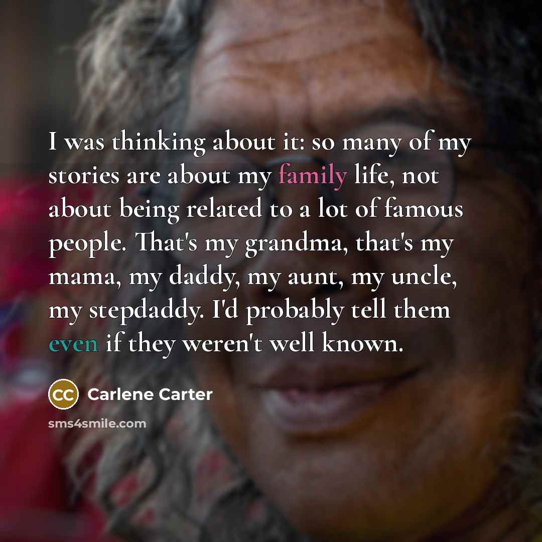 “I was thinking about it: so many of my stories are about my family life, not about being related to a lot of famous people. That's my grandma, that's my mama, my daddy, my aunt, my uncle, my stepdaddy. I'd probably tell them even if they weren't well known.” quote by Carlene Carter