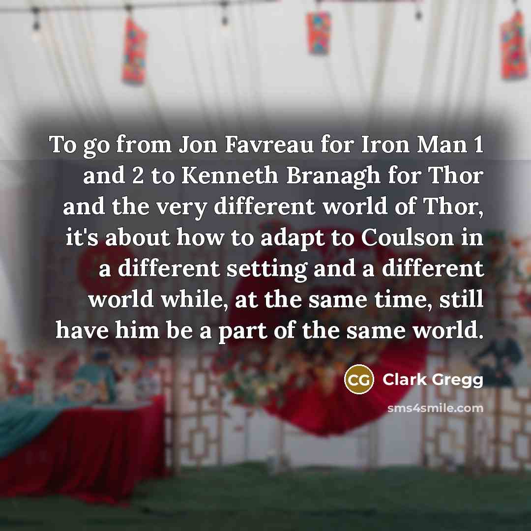 “To go from Jon Favreau for Iron Man 1 and 2 to Kenneth Branagh for Thor and the very different world of Thor, it's about how to adapt to Coulson in a different setting and a different world while, at the same time, still have him be a part of the same world.” quote by Clark Gregg