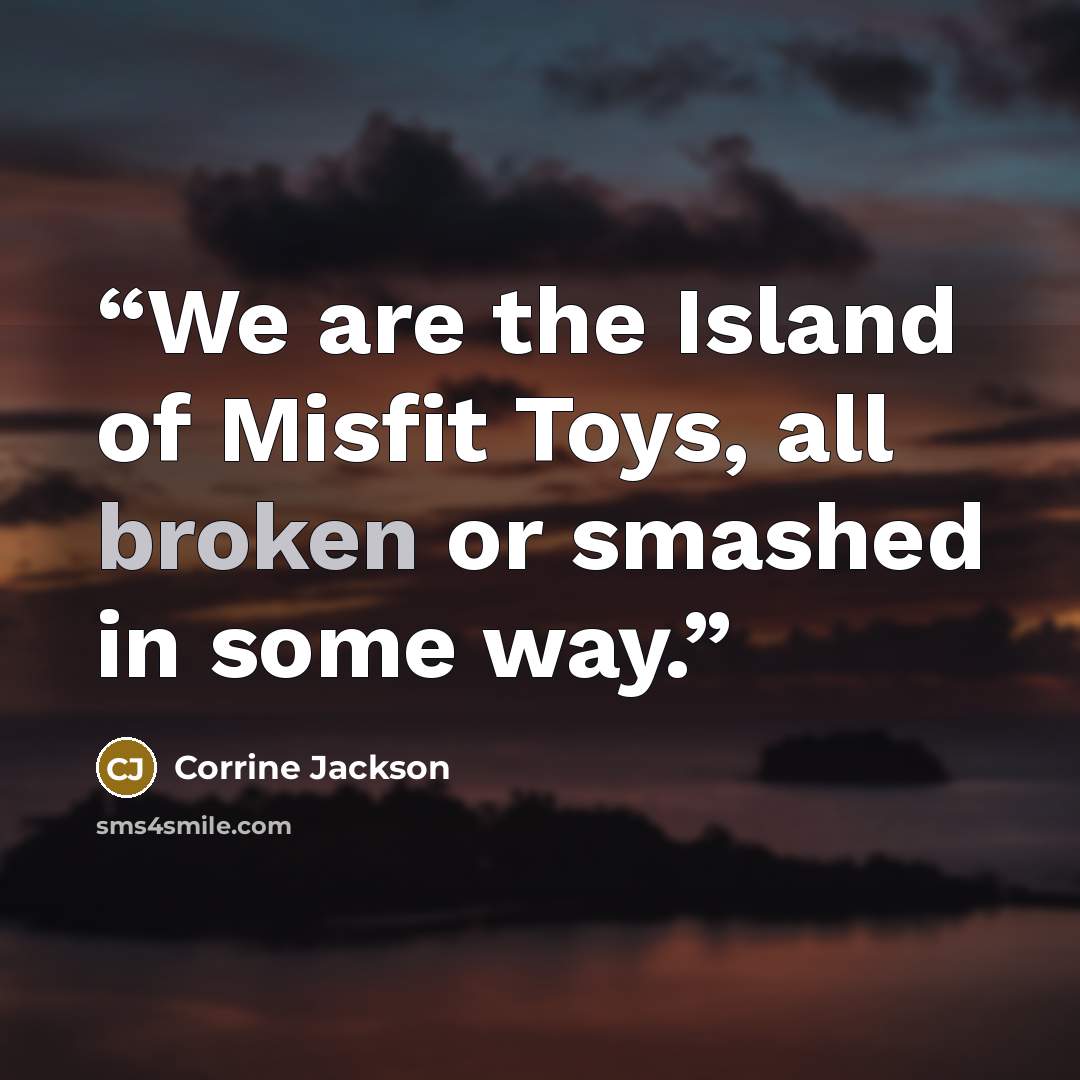 “We are the Island of Misfit Toys, all broken or smashed in some way.” quote by Corrine Jackson