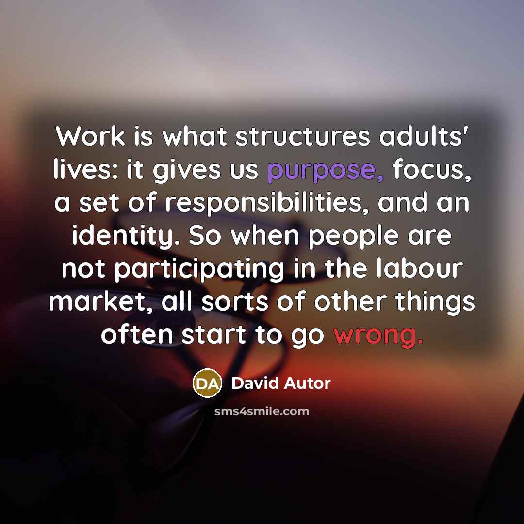 “Work is what structures adults' lives: it gives us purpose, focus, a set of responsibilities, and an identity. So when people are not participating in the labour market, all sorts of other things often start to go wrong.” quote by David Autor