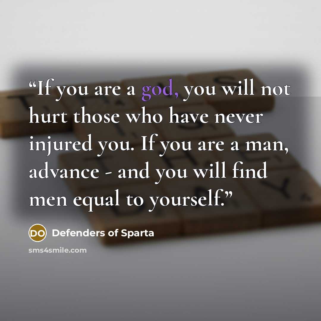 “If you are a god, you will not hurt those who have never injured you. If you are a man, advance - and you will find men equal to yourself.” quote by Defenders of Sparta