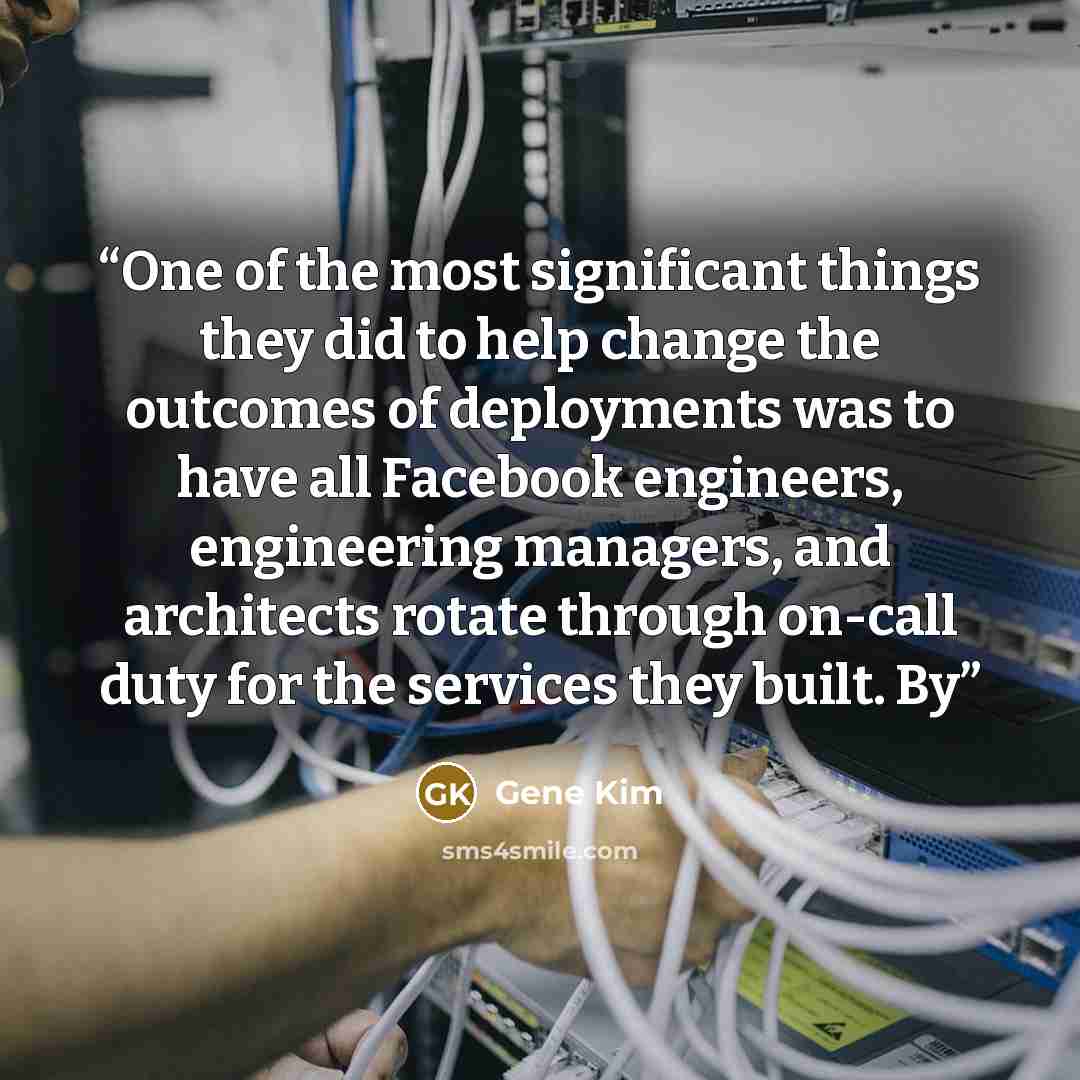 “One of the most significant things they did to help change the outcomes of deployments was to have all Facebook engineers, engineering managers, and architects rotate through on-call duty for the services they built. By” quote by Gene Kim