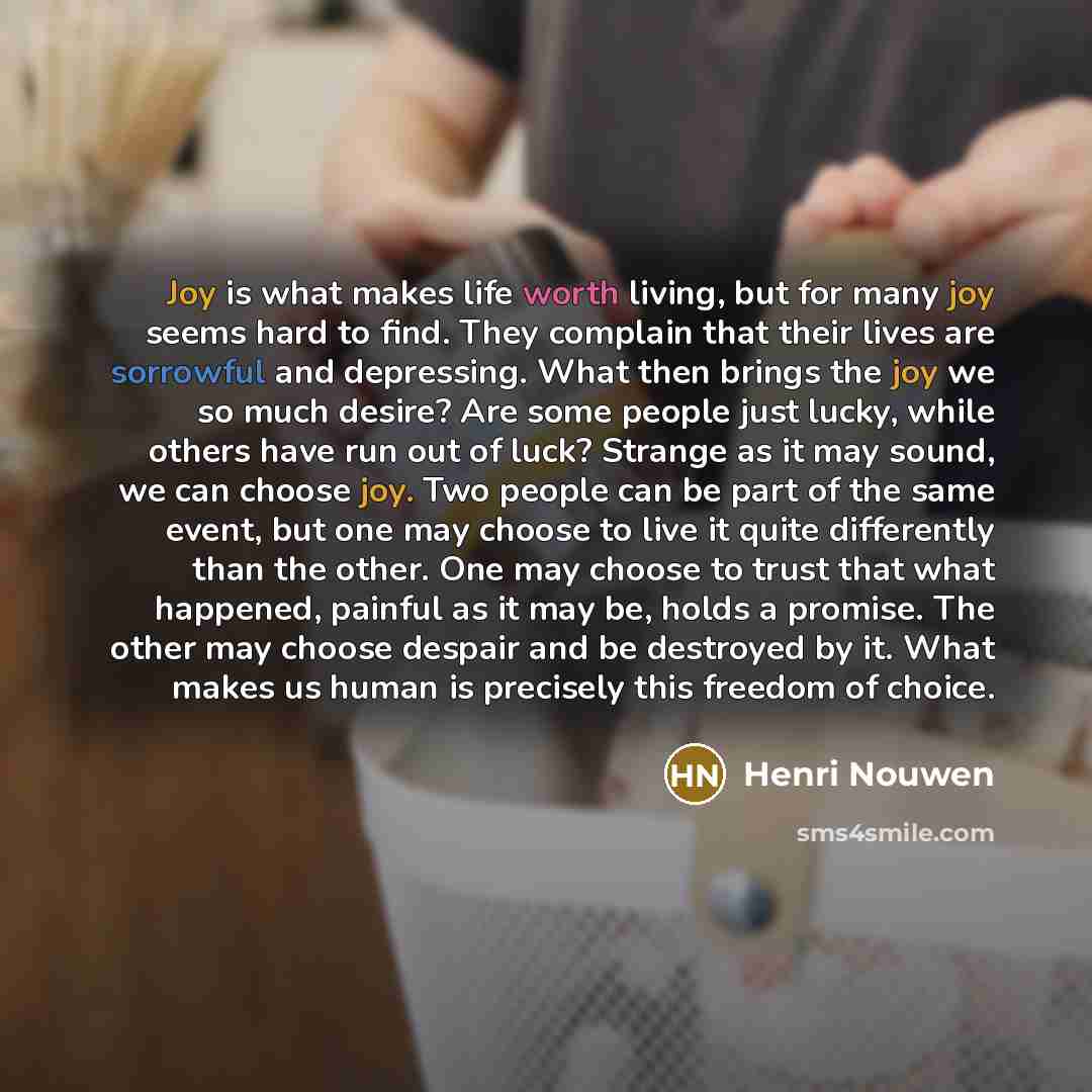 “Joy is what makes life worth living, but for many joy seems hard to find. They complain that their lives are sorrowful and depressing. What then brings the joy we so much desire? Are some people just lucky, while others have run out of luck? Strange as it may sound, we can choose joy. Two people…” quote by Henri Nouwen