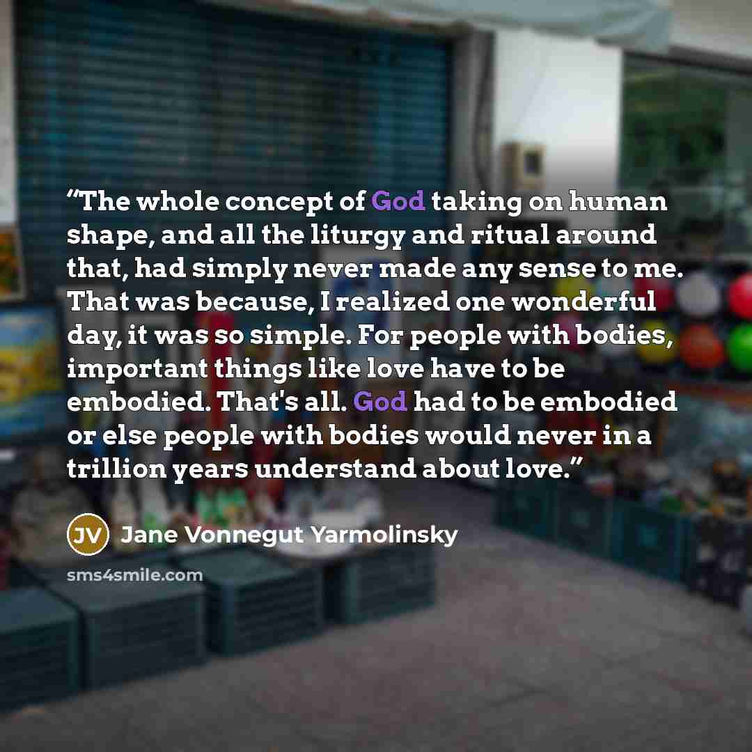 “The whole concept of God taking on human shape, and all the liturgy and ritual around that, had simply never made any sense to me. That was because, I realized one wonderful day, it was so simple. For people with bodies, important things like love have to be embodied. That's all. God had to be…” quote by Jane Vonnegut Yarmolinsky