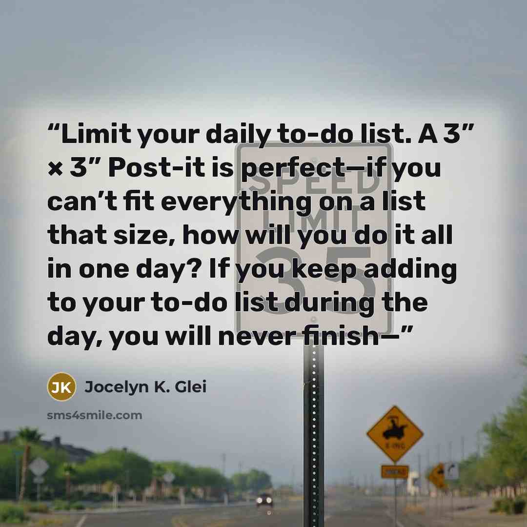 “Limit your daily to-do list. A 3” × 3” Post-it is perfect—if you can’t fit everything on a list that size, how will you do it all in one day? If you keep adding to your to-do list during the day, you will never finish—” quote by Jocelyn K. Glei
