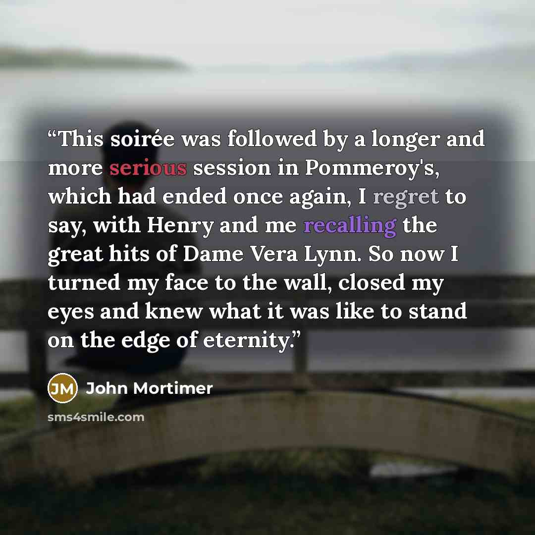 “This soirée was followed by a longer and more serious session in Pommeroy's, which had ended once again, I regret to say, with Henry and me recalling the great hits of Dame Vera Lynn. So now I turned my face to the wall, closed my eyes and knew what it was like to stand on the edge of eternity.” quote by John Mortimer