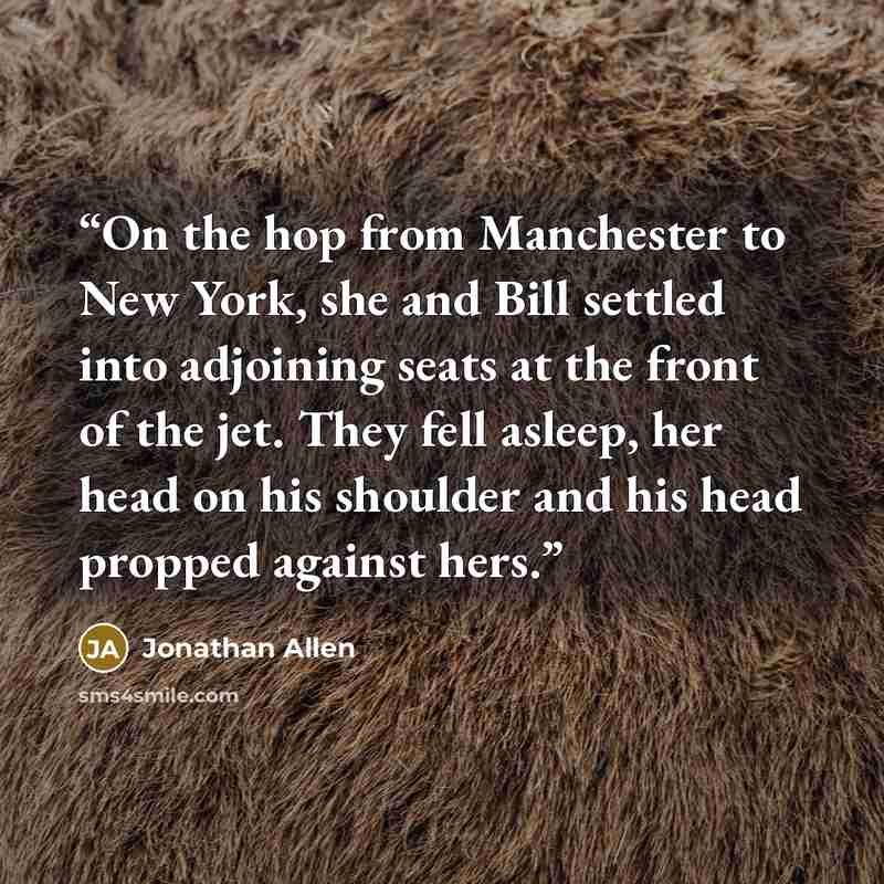 “On the hop from Manchester to New York, she and Bill settled into adjoining seats at the front of the jet. They fell asleep, her head on his shoulder and his head propped against hers.” quote by Jonathan Allen