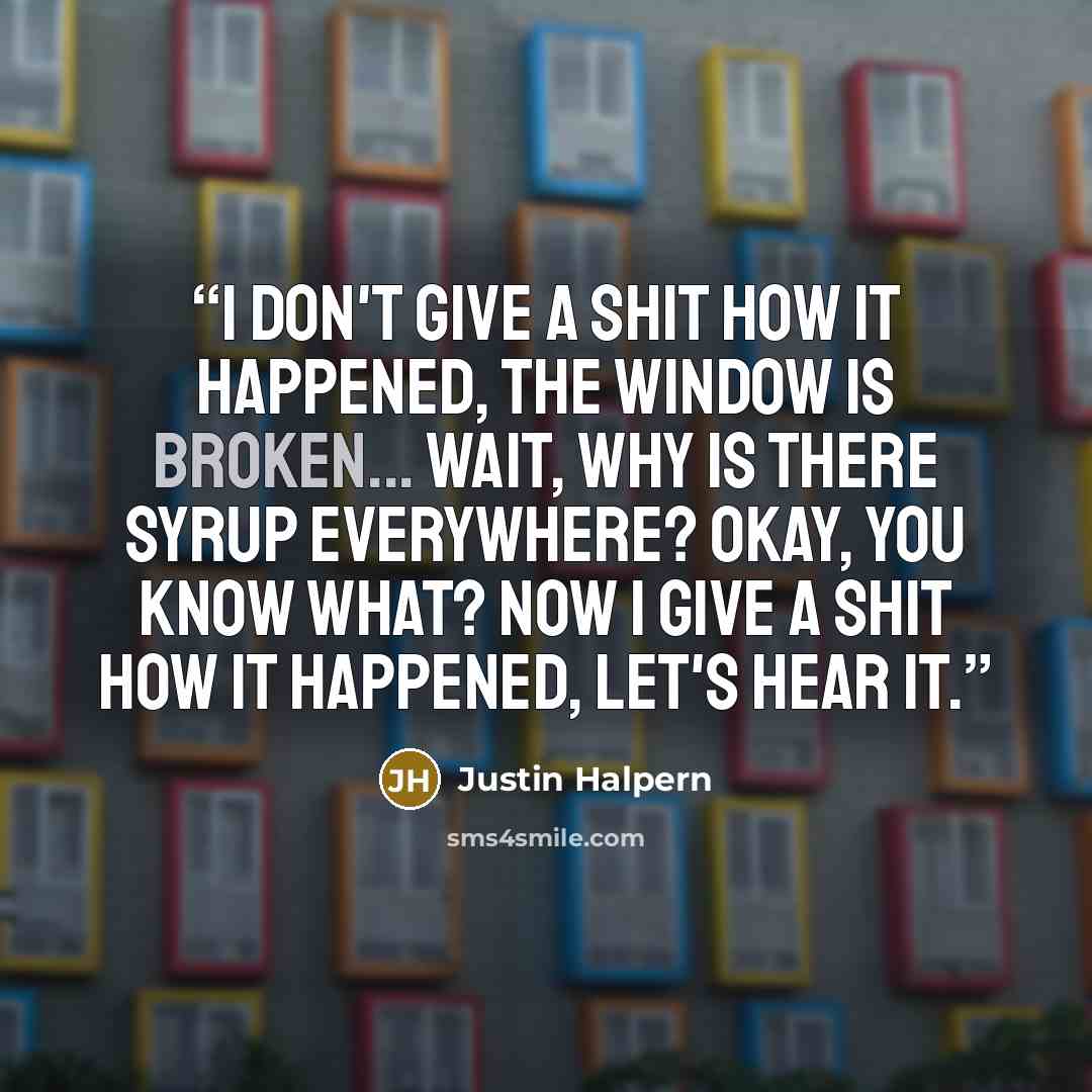 “I don't give a shit how it happened, the window is broken... Wait, why is there syrup everywhere? Okay, you know what? Now I give a shit how it happened, Let's hear it.” quote by Justin Halpern