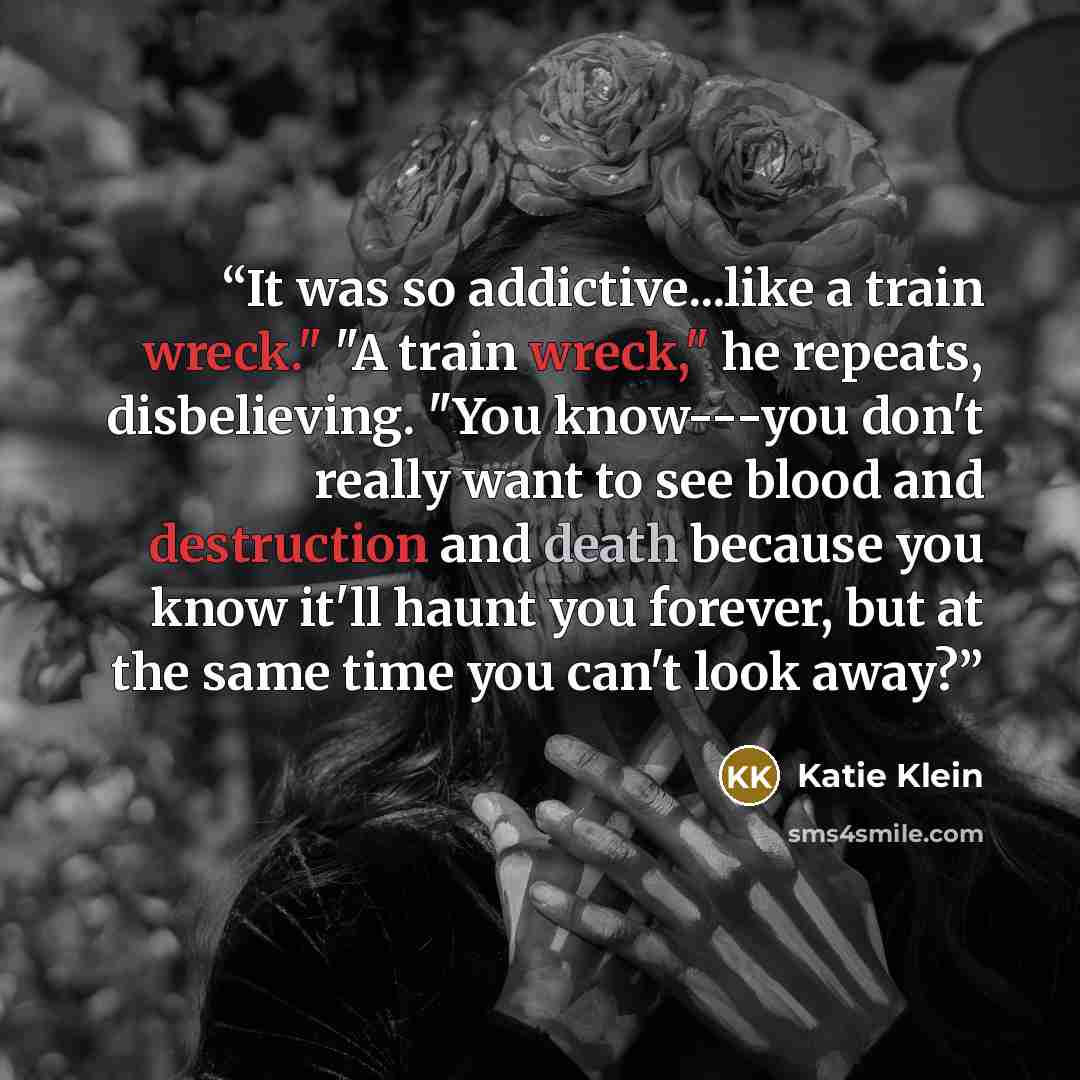 “It was so addictive...like a train wreck." "A train wreck," he repeats, disbelieving. "You know---you don't really want to see blood and destruction and death because you know it'll haunt you forever, but at the same time you can't look away?” quote by Katie Klein
