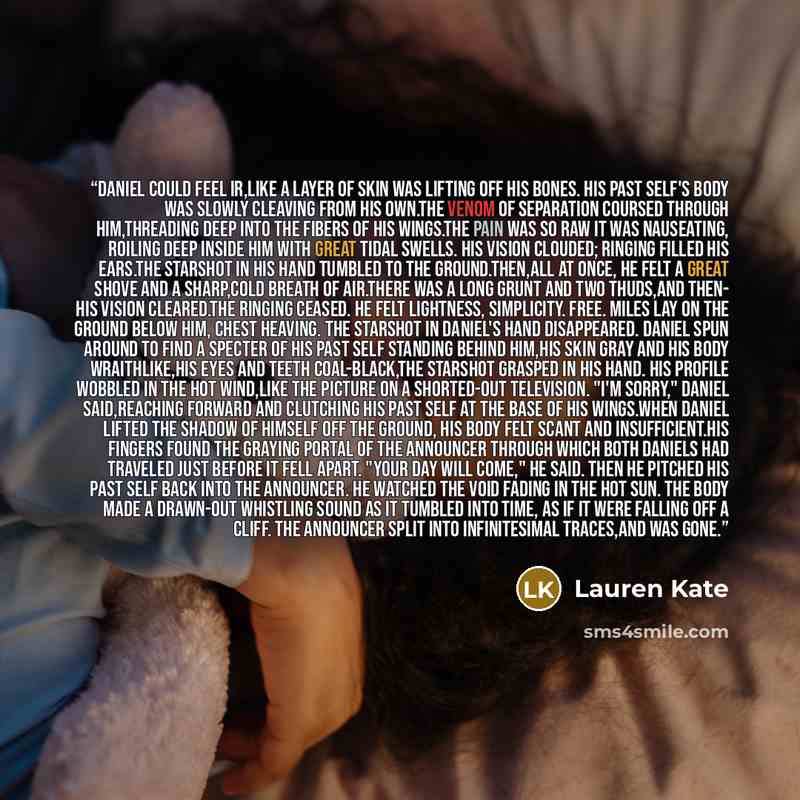 “Daniel could feel ir,like a layer of skin was lifting off his bones. His past self's body was slowly cleaving from his own.The venom of separation coursed through him,threading deep into the fibers of his wings.The pain was so raw it was nauseating, roiling deep inside him with great tidal swells…” quote by Lauren Kate