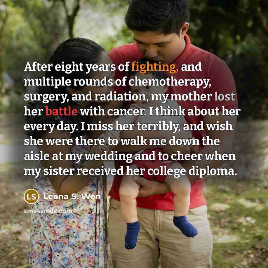 “After eight years of fighting, and multiple rounds of chemotherapy, surgery, and radiation, my mother lost her battle with cancer. I think about her every day. I miss her terribly, and wish she were there to walk me down the aisle at my wedding and to cheer when my sister received her college…” quote by Leana S. Wen