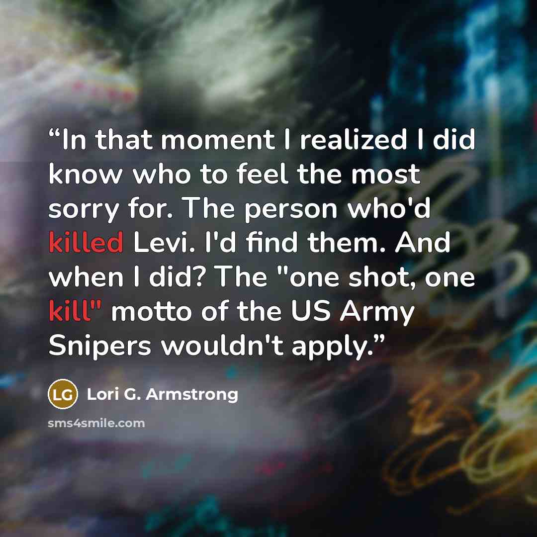 “In that moment I realized I did know who to feel the most sorry for. The person who'd killed Levi. I'd find them. And when I did? The "one shot, one kill" motto of the US Army Snipers wouldn't apply.” quote by Lori G. Armstrong