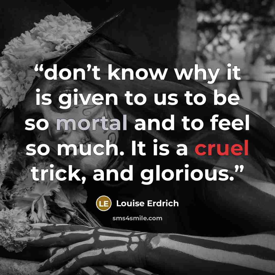 “don’t know why it is given to us to be so mortal and to feel so much. It is a cruel trick, and glorious.” quote by Louise Erdrich