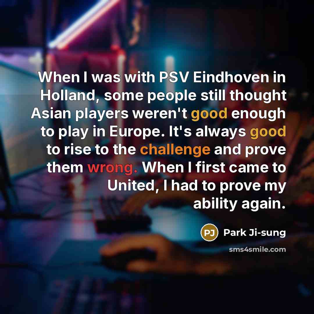 “When I was with PSV Eindhoven in Holland, some people still thought Asian players weren't good enough to play in Europe. It's always good to rise to the challenge and prove them wrong. When I first came to United, I had to prove my ability again.” quote by Park Ji-sung