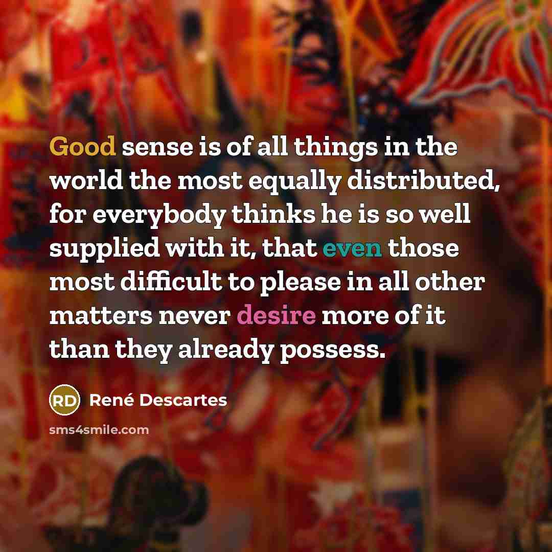 “Good sense is of all things in the world the most equally distributed, for everybody thinks he is so well supplied with it, that even those most difficult to please in all other matters never desire more of it than they already possess.” quote by Rene Descartes