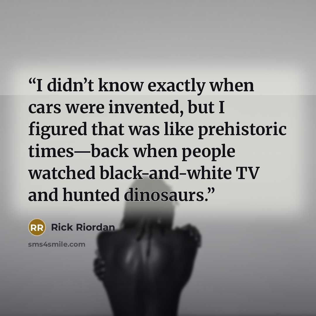 “I didn’t know exactly when cars were invented, but I figured that was like prehistoric times—back when people watched black-and-white TV and hunted dinosaurs.” quote by Rick Riordan