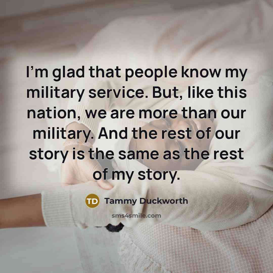 “I'm glad that people know my military service. But, like this nation, we are more than our military. And the rest of our story is the same as the rest of my story.” quote by Tammy Duckworth