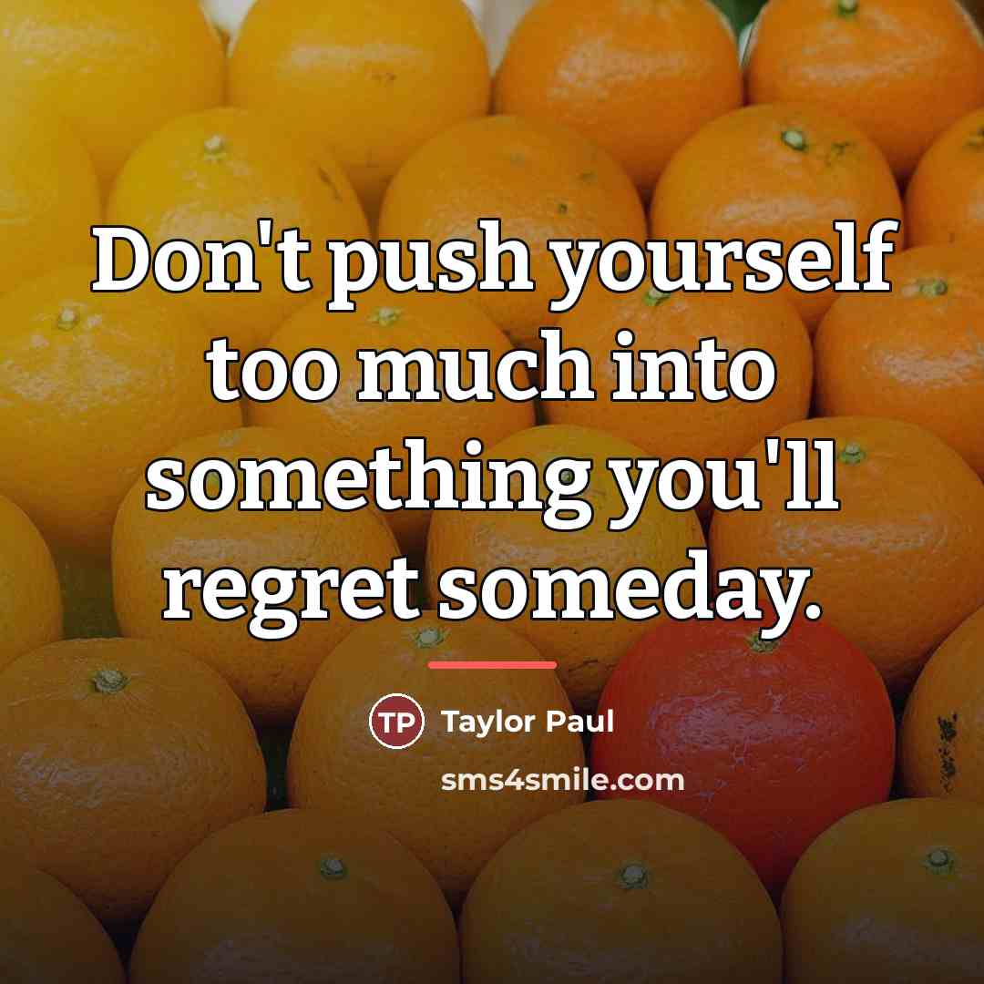 “Don't push yourself too much into something you'll regret someday.…” quote by Taylor Paul