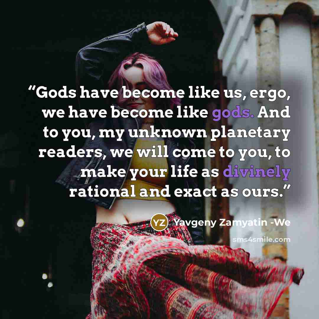 “Gods have become like us, ergo, we have become like gods. And to you, my unknown planetary readers, we will come to you, to make your life as divinely rational and exact as ours.” quote by Yavgeny Zamyatin -We