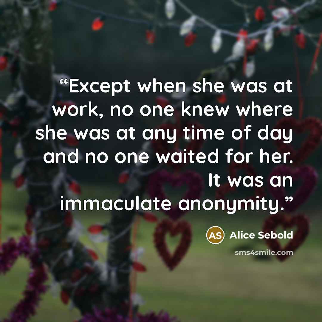 “Except when she was at work, no one knew where she was at any time of day and no one waited for her. It was an immaculate anonymity.” quote by Alice Sebold