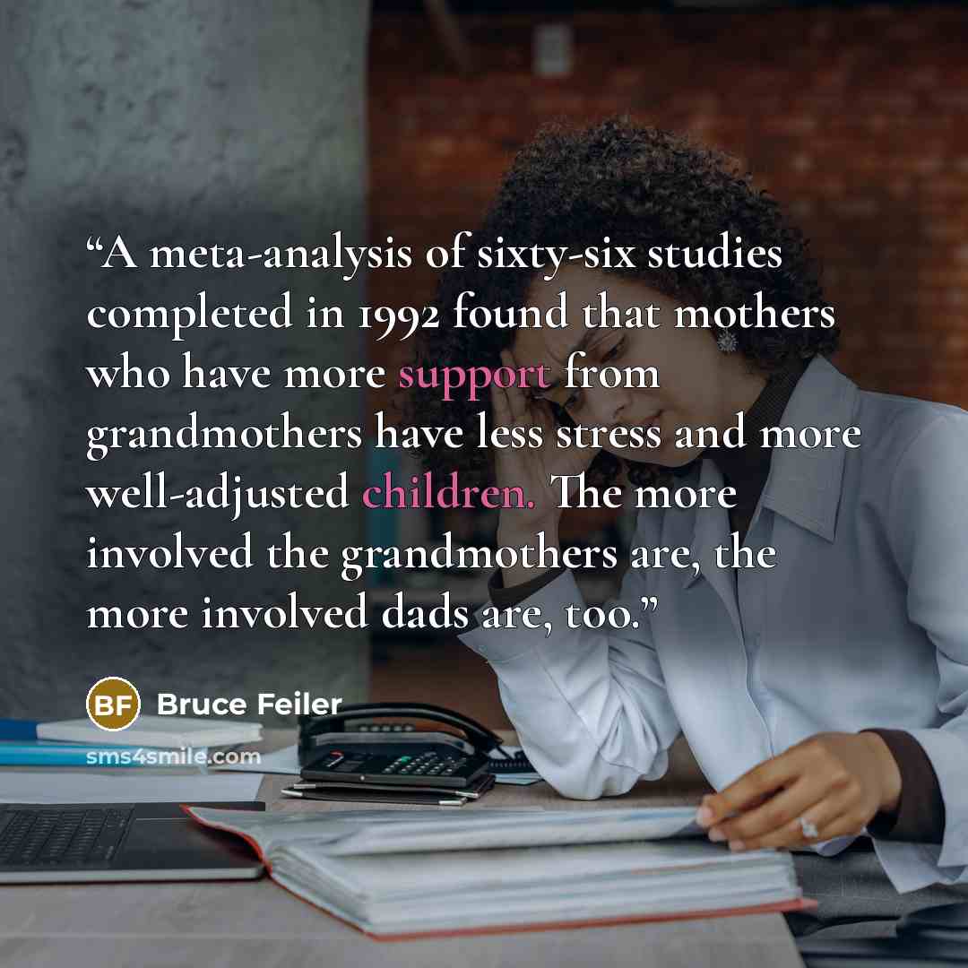 “A meta-analysis of sixty-six studies completed in 1992 found that mothers who have more support from grandmothers have less stress and more well-adjusted children. The more involved the grandmothers are, the more involved dads are, too.” quote by Bruce Feiler