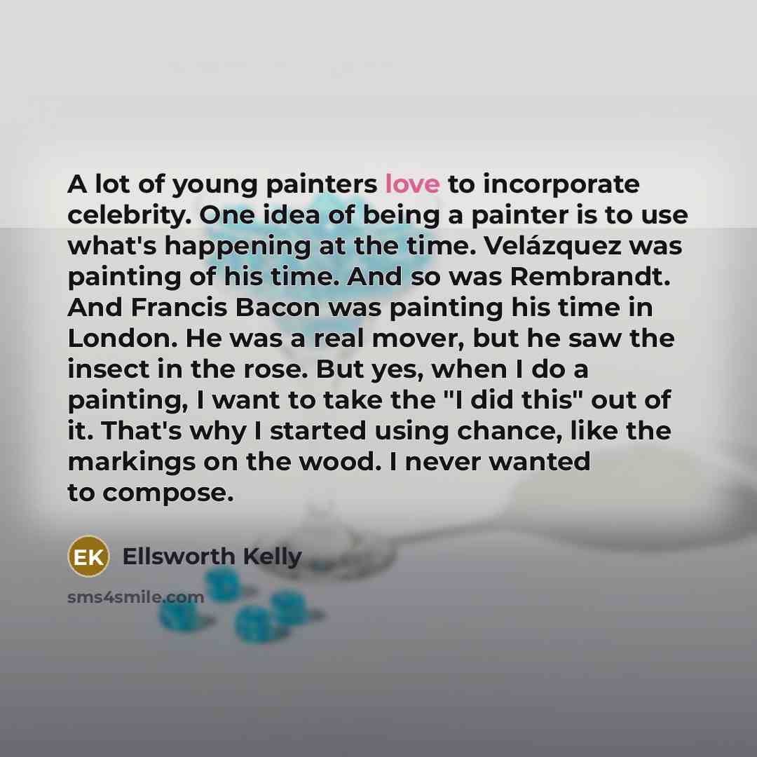 “A lot of young painters love to incorporate celebrity. One idea of being a painter is to use what's happening at the time. Velázquez was painting of his time. And so was Rembrandt. And Francis Bacon was painting his time in London. He was a real mover, but he saw the insect in the rose. But yes…” quote by Ellsworth Kelly