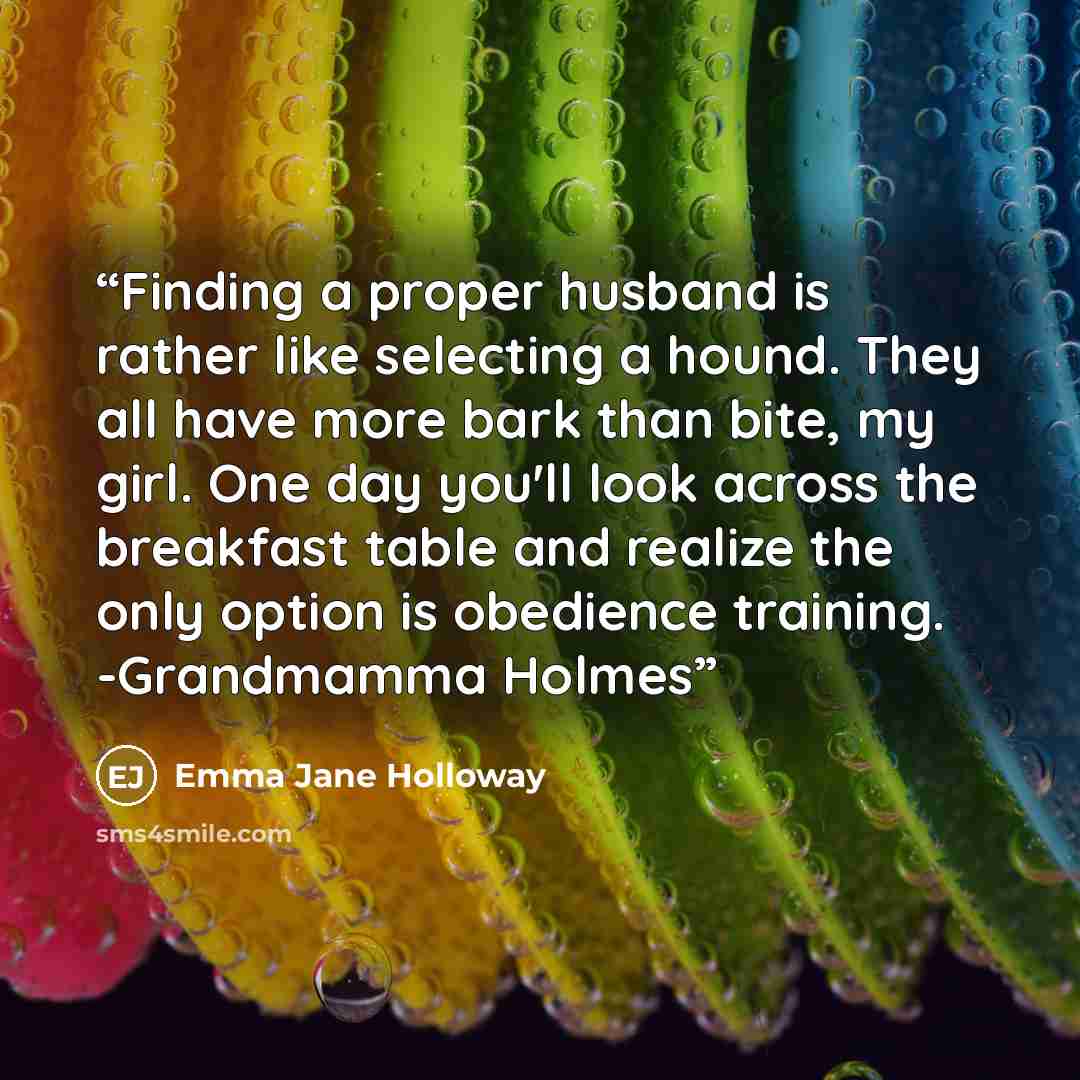 “Finding a proper husband is rather like selecting a hound. They all have more bark than bite, my girl. One day you'll look across the breakfast table and realize the only option is obedience training. -Grandmamma Holmes” quote by Emma Jane Holloway