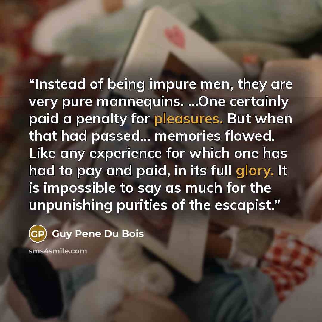 “Instead of being impure men, they are very pure mannequins. ...One certainly paid a penalty for pleasures. But when that had passed... memories flowed. Like any experience for which one has had to pay and paid, in its full glory. It is impossible to say as much for the unpunishing purities of the…” quote by Guy Pene Du Bois