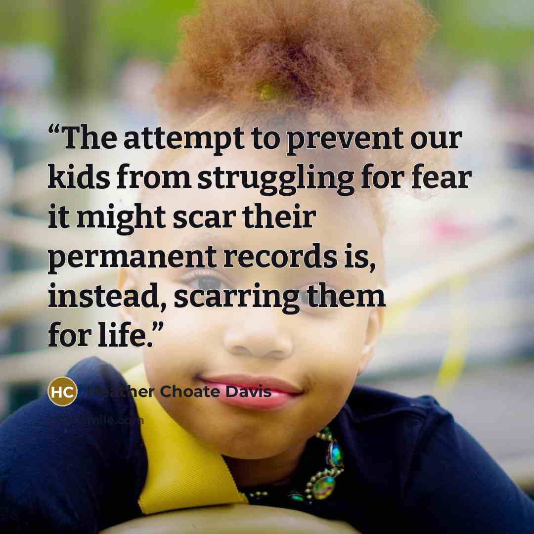“The attempt to prevent our kids from struggling for fear it might scar their permanent records is, instead, scarring them for life.” quote by Heather Choate Davis