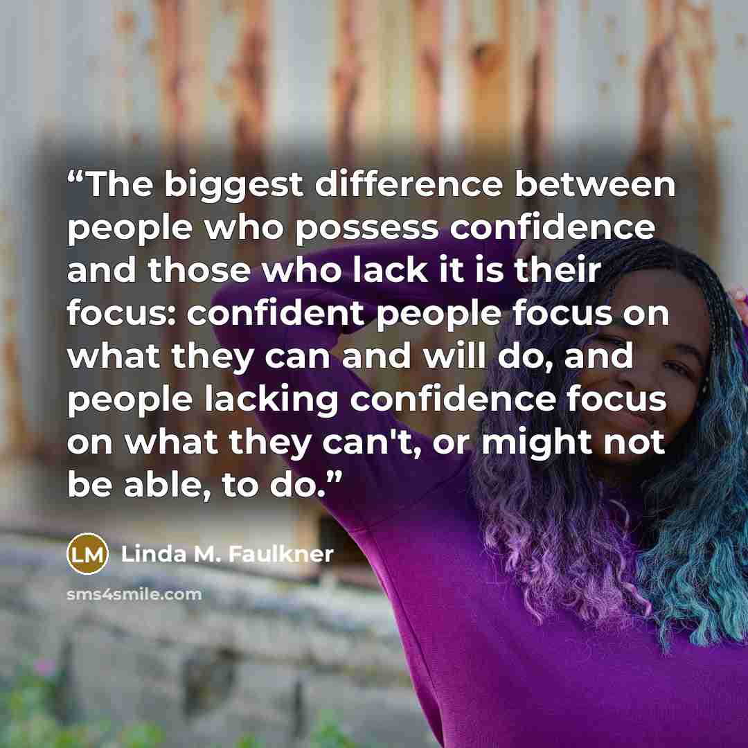 “The biggest difference between people who possess confidence and those who lack it is their focus: confident people focus on what they can and will do, and people lacking confidence focus on what they can't, or might not be able, to do.” quote by Linda M. Faulkner