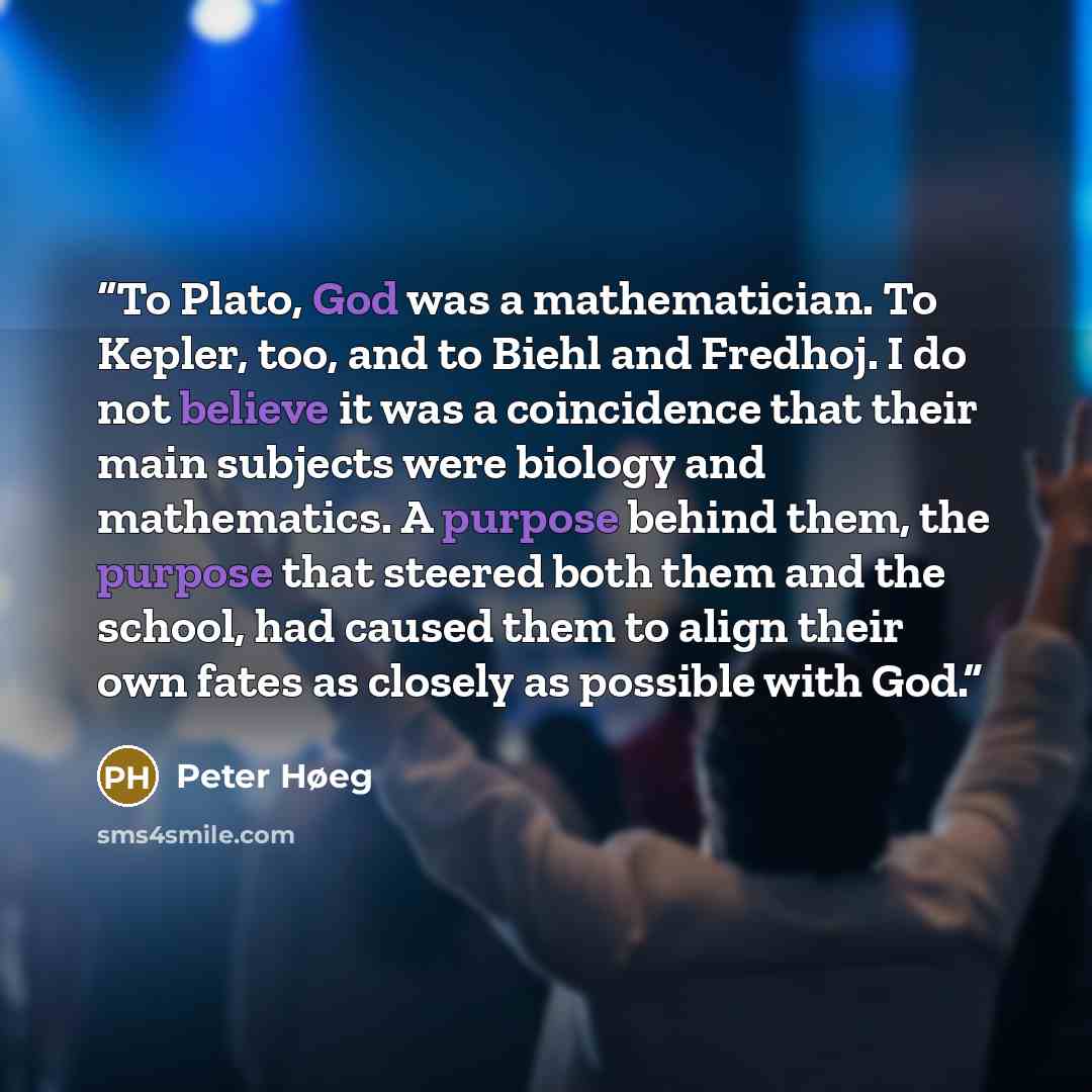 “To Plato, God was a mathematician. To Kepler, too, and to Biehl and Fredhoj. I do not believe it was a coincidence that their main subjects were biology and mathematics. A purpose behind them, the purpose that steered both them and the school, had caused them to align their own fates as closely as…” quote by Peter Høeg