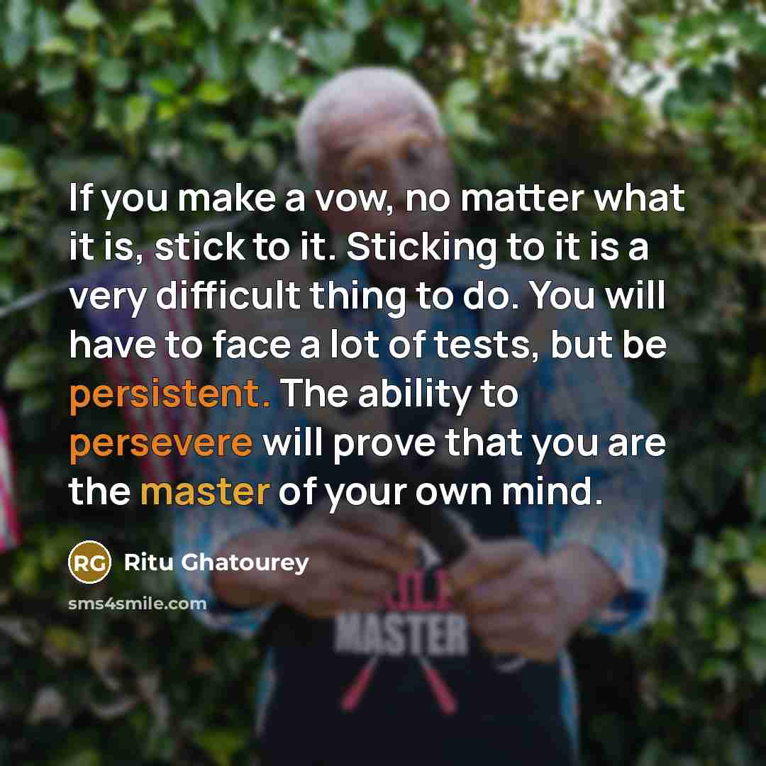 “If you make a vow, no matter what it is, stick to it. Sticking to it is a very difficult thing to do. You will have to face a lot of tests, but be persistent. The ability to persevere will prove that you are the master of your own mind.” quote by Ritu Ghatourey