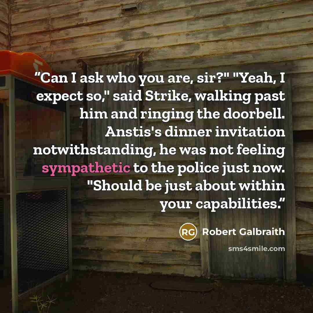 “Can I ask who you are, sir?" "Yeah, I expect so," said Strike, walking past him and ringing the doorbell. Anstis's dinner invitation notwithstanding, he was not feeling sympathetic to the police just now. "Should be just about within your capabilities.” quote by Robert Galbraith