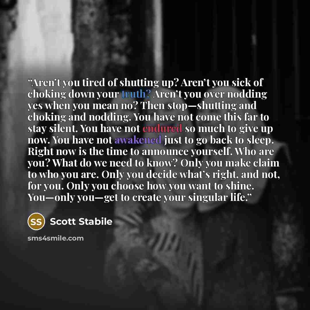 “Aren’t you tired of shutting up? Aren’t you sick of choking down your truth? Aren’t you over nodding yes when you mean no? Then stop—shutting and choking and nodding. You have not come this far to stay silent. You have not endured so much to give up now. You have not awakened just to go back to…” quote by Scott Stabile