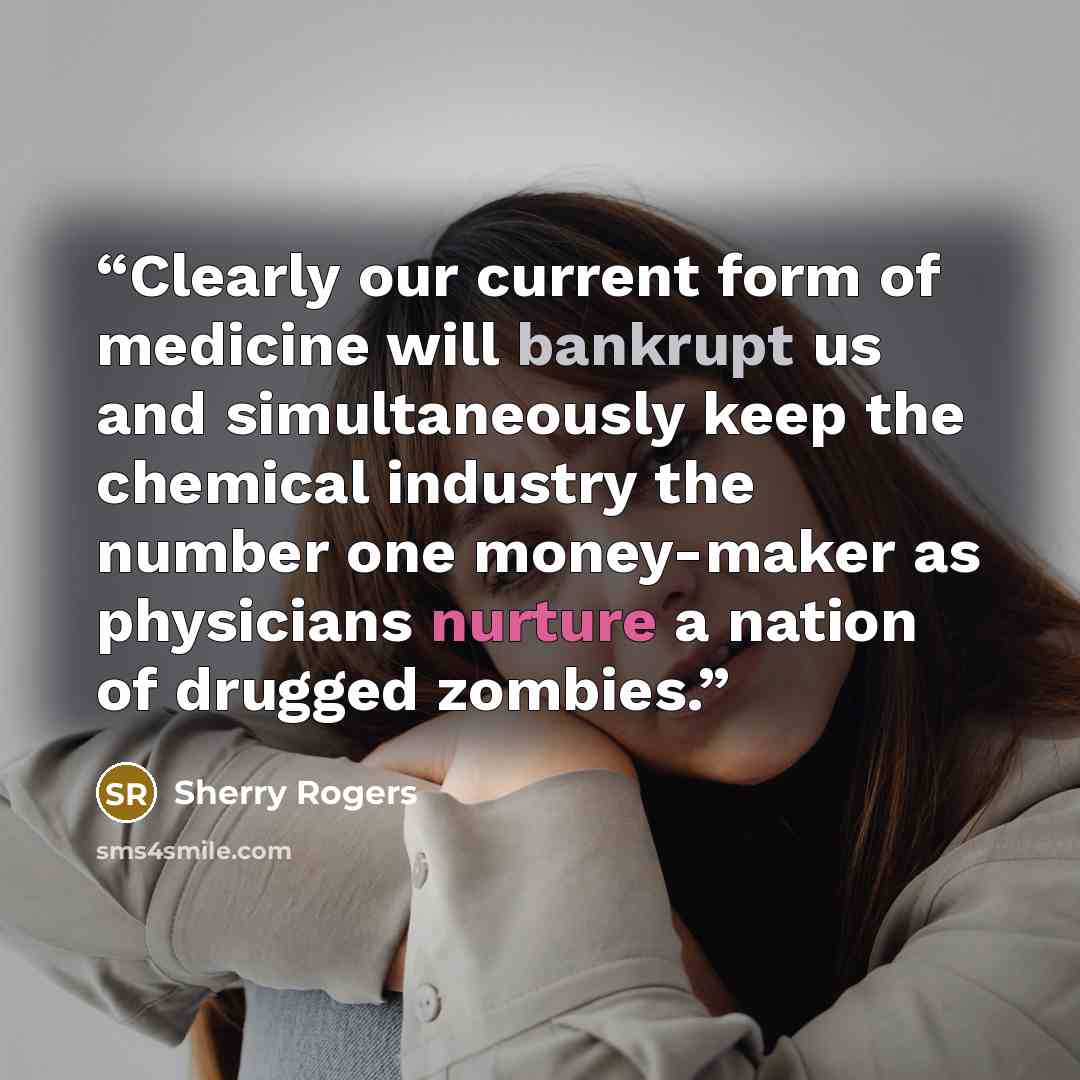 “Clearly our current form of medicine will bankrupt us and simultaneously keep the chemical industry the number one money-maker as physicians nurture a nation of drugged zombies.” quote by Sherry Rogers