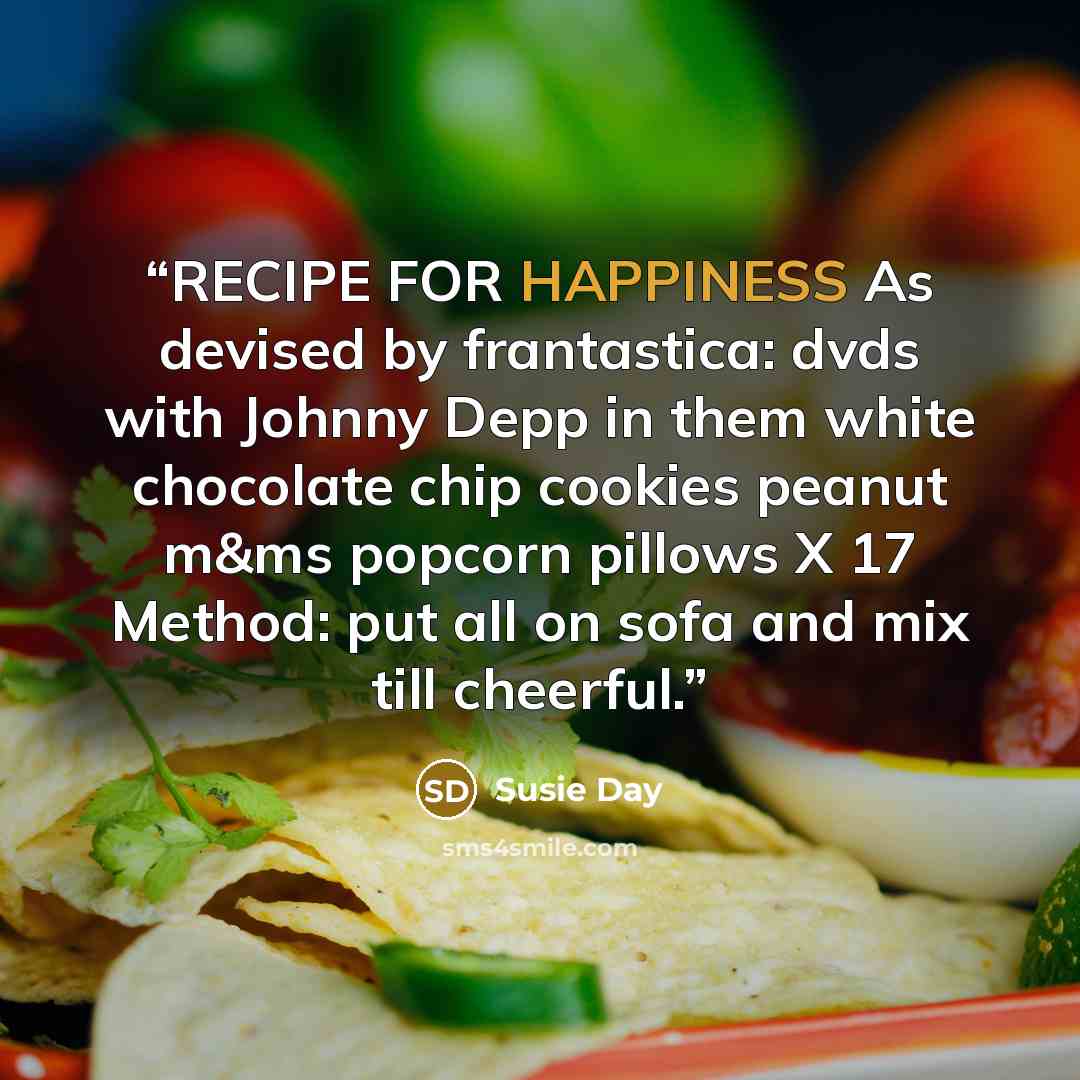 “RECIPE FOR HAPPINESS As devised by frantastica: dvds with Johnny Depp in them white chocolate chip cookies peanut m&ms popcorn pillows X 17 Method: put all on sofa and mix till cheerful.” quote by Susie Day