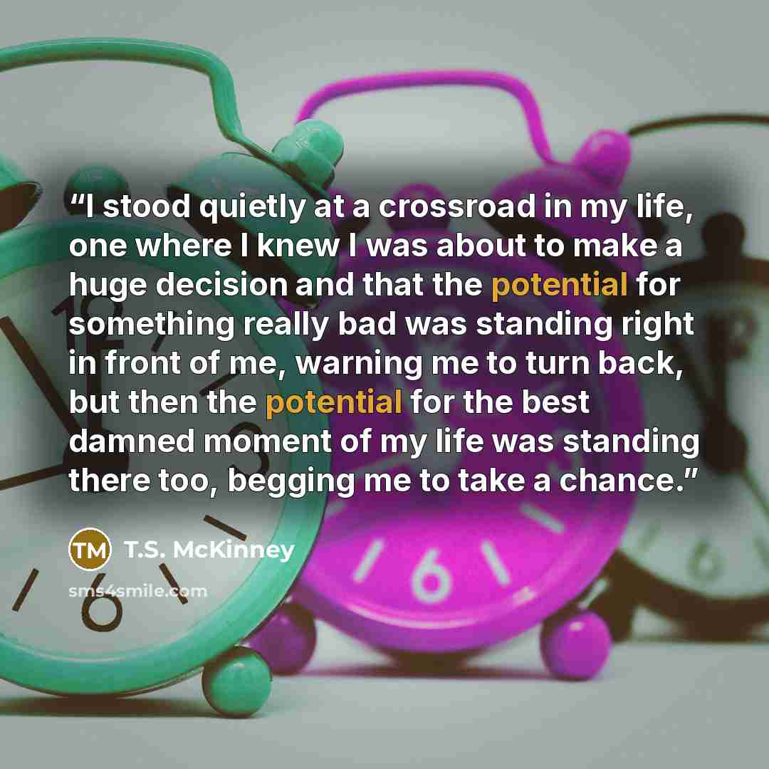 “I stood quietly at a crossroad in my life, one where I knew I was about to make a huge decision and that the potential for something really bad was standing right in front of me, warning me to turn back, but then the potential for the best damned moment of my life was standing there too, begging…” quote by T.S. McKinney