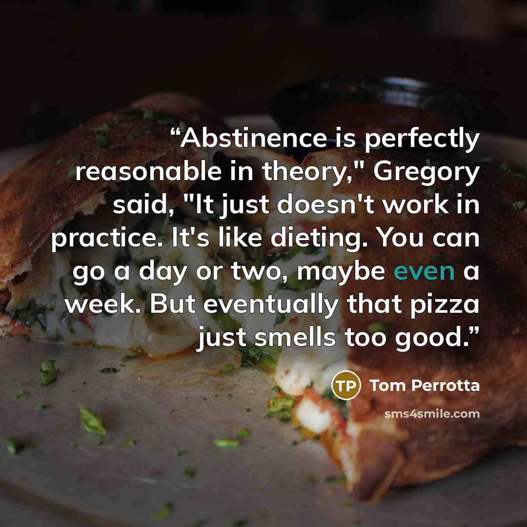 “Abstinence is perfectly reasonable in theory," Gregory said, "It just doesn't work in practice. It's like dieting. You can go a day or two, maybe even a week. But eventually that pizza just smells too good.” quote by Tom Perrotta