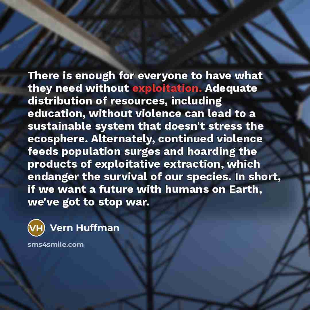 “There is enough for everyone to have what they need without exploitation. Adequate distribution of resources, including education, without violence can lead to a sustainable system that doesn't stress the ecosphere. Alternately, continued violence feeds population surges and hoarding the products…” quote by Vern Huffman