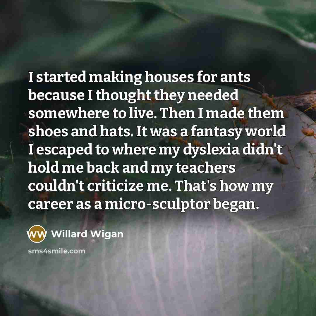 “I started making houses for ants because I thought they…” quote by Willard Wigan