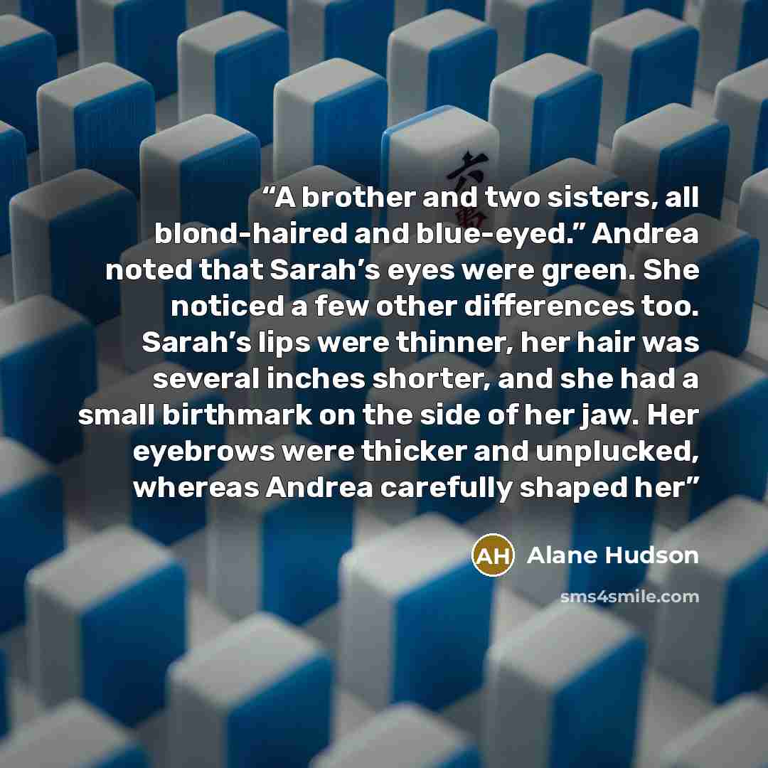 “A brother and two sisters, all blond-haired and blue-eyed.” Andrea noted that Sarah’s eyes were green. She noticed a few other differences too. Sarah’s lips were thinner, her hair was several inches shorter, and she had a small birthmark on the side of her jaw. Her eyebrows were thicker and…” quote by Alane Hudson